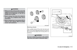 WARNING
● Make sure the parking brake is securely
  applied and the manual transmission is
  shifted into R (Reverse), or the CVT is
  shifted into P (Park).
● Never change tires when the vehicle is
  on a slope, ice or slippery areas. This is
  hazardous.
● Never change tires if oncoming traffic is
  close to your vehicle. Wait for profes-
  sional road assistance.

                                                                                        WCE0044
                                               Blocking wheels
                                               Place suitable blocks 1 at both the front and
                                               back of the wheel diagonally opposite the flat tire
                                                2 to prevent the vehicle from moving when it is
                                               jacked up.

                                                                    WARNING
                                                                                                                      LCE0134
                                               Be sure to block the wheel as the vehicle
                                               may move and result in personal injury.




                                                                                                     In case of emergency 6-3
 