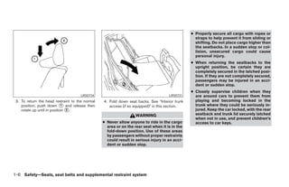 ● Properly secure all cargo with ropes or
                                                                                                  straps to help prevent it from sliding or
                                                                                                  shifting. Do not place cargo higher than
                                                                                                  the seatbacks. In a sudden stop or col-
                                                                                                  lision, unsecured cargo could cause
                                                                                                  personal injury.
                                                                                                ● When returning the seatbacks to the
                                                                                                  upright position, be certain they are
                                                                                                  completely secured in the latched posi-
                                                                                                  tion. If they are not completely secured,
                                                                                                  passengers may be injured in an acci-
                                                                                                  dent or sudden stop.
                                                                                                ● Closely supervise children when they
                                      LRS0734                                        LRS0731      are around cars to prevent them from
 3. To return the head restraint to the normal   4. Fold down seat backs. See “Interior trunk     playing and becoming locked in the
    position, push down 1 and release then          access (if so equipped)” in this section.     trunk where they could be seriously in-
    rotate up until in position 2 .                                                               jured. Keep the car locked, with the rear
                                                                   WARNING                        seatback and trunk lid securely latched
                                                                                                  when not in use, and prevent children’s
                                                 ● Never allow anyone to ride in the cargo        access to car keys.
                                                   area or on the rear seat when it is in the
                                                   fold-down position. Use of these areas
                                                   by passengers without proper restraints
                                                   could result in serious injury in an acci-
                                                   dent or sudden stop.




1-6 Safety—Seats, seat belts and supplemental restraint system
 