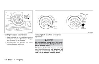 LCE0135                                                      WCE0055
Getting the spare tire and tools                     Removing bolt-on wheel cover (if so
 1. Open the trunk. Lift the trunk floor carpeting   equipped)
    and spare tire cover A . Remove the jack
    and the spare tire as indicated.                                    CAUTION
 2. To remove the jack, turn the jack screw          Do not use your hands to pry off wheel
    counterclockwise and lift out.                   caps or wheel covers. Doing so could re-
                                                     sult in personal injury.
                                                     Wheel cover attachment to the wheel is made by
                                                     one of the wheel lug nuts. This wheel lug nut
                                                     needs to be removed before the wheel
                                                     cover can be removed from the wheel.




6-4 In case of emergency
 