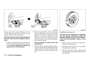 LCE0020                                                WCE0048
Always refer to the proper illustrations for the   2. Place the jack directly under the jack-up           Installing the spare tire
correct placement and jack-up points for your         point as illustrated so the top of the jack
specific vehicle model and jack type.                 contacts the vehicle at the jack-up point.          The spare tire is designed for emergency
                                                      Align the jack head between the two                 use. See specific instructions under the
Carefully read the caution label attached to          notches in the front or the rear as shown.          heading “Wheels and tires” in the “Mainte-
the jack body and the following instruc-              Also fit the groove of the jack head between        nance and do-it-yourself” section of this
tions.                                                the notches as shown.                               manual.
 1. Loosen each wheel nut one or two turns by         The jack should be used on firm and                  1. Clean any mud or dirt from the surface be-
    turning counterclockwise with the wheel nut       level ground.                                           tween the wheel and hub.
    wrench. Do not remove the wheel nuts
                                                   3. To lift the vehicle, securely hold the jack lever    2. Carefully put the spare tire on and tighten
    until the tire is off the ground.
                                                      and rod with both hands. Carefully raise the            the wheel nuts finger tight.
                                                      vehicle until the tire clears the ground. Re-
                                                      move the wheel nuts, and then remove the             3. With the wheel nut wrench, tighten wheel
                                                      tire.                                                   nuts alternately and evenly as illustrated until
                                                                                                              they are tight.
6-6 In case of emergency
 