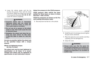4. Lower the vehicle slowly until the tire          Adjust tire pressure to the COLD pressure.
    touches the ground. Then, with the wheel
                                                     COLD pressure: After vehicle has been
    nut wrench, tighten the wheel nuts securely      parked for three hours or more or driven
    in the sequence illustrated ( A , B , C , D ).   less than 1 mile (1.6 km).
    Lower the vehicle completely.
                                                     COLD tire pressures are shown on the Tire
                    WARNING                          and Loading Information Label.
● Incorrect wheel nuts or improperly                  5. Securely store the flat tire in the vehicle.
  tightened wheel nuts can cause the
  wheel to become loose or come off.
  This could cause an accident.
● Do not use oil or grease on the wheel
  studs or nuts. This could cause the nuts
  to become loose.                                                                                                                                LCE0136

● Retighten the wheel nuts when the ve-                                                                 6. Install the jack in its storage area and tighten
  hicle has been driven for 600 miles                                                                      the jack screw clockwise.
  (1,000 km) (also in cases of a flat tire,                                                             7. Place the spare tire cover and the trunk floor
  etc.).
                                                                                                           carpeting over the damaged tire.
As soon as possible, tighten the wheel nuts                                                             8. Close the trunk.
to the specified torque with a torque
wrench.                                                                                                                     WARNING
Wheel nut tightening torque:                                                                            ● Always make sure that the spare tire
  83 ft-lb (113 N·m)                                                                                      and jacking equipment are properly se-
The wheel nuts must be kept tightened to                                                                  cured after use. Such items can become
                                                                                                          dangerous projectiles in an accident or
specification at all times. It is recom-
                                                                                                          sudden stop.
mended that wheel nuts be tightened to
specification at each lubrication interval.

                                                                                                                       In case of emergency 6-7
 