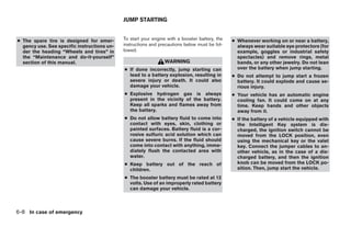 JUMP STARTING


● The spare tire is designed for emer-       To start your engine with a booster battery, the   ● Whenever working on or near a battery,
  gency use. See specific instructions un-   instructions and precautions below must be fol-      always wear suitable eye protectors (for
  der the heading “Wheels and tires” in      lowed.                                               example, goggles or industrial safety
  the “Maintenance and do-it-yourself”                                                            spectacles) and remove rings, metal
  section of this manual.                                       WARNING                           bands, or any other jewelry. Do not lean
                                             ● If done incorrectly, jump starting can             over the battery when jump starting.
                                               lead to a battery explosion, resulting in        ● Do not attempt to jump start a frozen
                                               severe injury or death. It could also              battery. It could explode and cause se-
                                               damage your vehicle.                               rious injury.
                                             ● Explosive hydrogen gas is always                 ● Your vehicle has an automatic engine
                                               present in the vicinity of the battery.            cooling fan. It could come on at any
                                               Keep all sparks and flames away from               time. Keep hands and other objects
                                               the battery.                                       away from it.
                                             ● Do not allow battery fluid to come into          ● If the battery of a vehicle equipped with
                                               contact with eyes, skin, clothing or               the Intelligent Key system is dis-
                                               painted surfaces. Battery fluid is a cor-          charged, the ignition switch cannot be
                                               rosive sulfuric acid solution which can            moved from the LOCK position, even
                                               cause severe burns. If the fluid should            using the mechanical key or the valet
                                               come into contact with anything, imme-             key. Connect the jumper cables to an-
                                               diately flush the contacted area with              other vehicle, as in the case of a dis-
                                               water.                                             charged battery, and then the ignition
                                             ● Keep battery out of the reach of                   knob can be moved from the LOCK po-
                                               children.                                          sition. Then, jump start the vehicle.
                                             ● The booster battery must be rated at 12
                                               volts. Use of an improperly rated battery
                                               can damage your vehicle.



6-8 In case of emergency
 