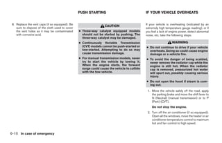PUSH STARTING                                IF YOUR VEHICLE OVERHEATS


 8. Replace the vent caps (if so equipped). Be                                                If your vehicle is overheating (indicated by an
                                                                  CAUTION
    sure to dispose of the cloth used to cover                                                extremely high temperature gauge reading), or if
    the vent holes as it may be contaminated     ● Three-way catalyst equipped models         you feel a lack of engine power, detect abnormal
    with corrosive acid.                           should not be started by pushing. The      noise, etc. take the following steps.
                                                   three-way catalyst may be damaged.
                                                 ● Continuously Variable Transmission                             WARNING
                                                   (CVT) models cannot be push-started or     ● Do not continue to drive if your vehicle
                                                   tow-started. Attempting to do so may         overheats. Doing so could cause engine
                                                   cause transmission damage.                   damage or a vehicle fire.
                                                 ● For manual transmission models, never      ● To avoid the danger of being scalded,
                                                   try to start the vehicle by towing it.       never remove the radiator cap while the
                                                   When the engine starts, the forward          engine is still hot. When the radiator
                                                   surge could cause the vehicle to collide     cap is removed, pressurized hot water
                                                   with the tow vehicle.                        will spurt out, possibly causing serious
                                                                                                injury.
                                                                                              ● Do not open the hood if steam is com-
                                                                                                ing out.
                                                                                               1. Move the vehicle safely off the road, apply
                                                                                                  the parking brake and move the shift lever to
                                                                                                  N (Neutral) (manual transmission) or to P
                                                                                                  (Park) (CVT).
                                                                                                  Do not stop the engine.
                                                                                               2. Turn off the air conditioner (if so equipped).
                                                                                                  Open all the windows, move the heater or air
                                                                                                  conditioner temperature control to maximum
                                                                                                  hot and fan control to high speed.


6-10 In case of emergency
 