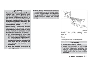 CAUTION                     ● When towing Continuously Variable
                                                Transmission (CVT) or manual trans-
● Never tow Continuously Variable Trans-        mission models with the rear wheels on
  mission (CVT) models with the front           the ground (if you do not use towing
  wheels on the ground or four wheels on        dollies): Always release the parking
  the ground (forward or backward), as          brake.
  this may cause serious and expensive
  damage to the transmission. If it is nec-
  essary to tow the vehicle with the rear
  wheels raised always use towing dollies
  under the front wheels.
● When towing Continuously Variable
  Transmission (CVT) models with the
  front wheels on towing dollies, or when
  towing manual transmission models                                                                                            WCE0146
  with the front wheels on the ground:                                                   VEHICLE RECOVERY (freeing a stuck
  – Turn the ignition key to the OFF po-                                                 vehicle)
    sition, and secure the steering wheel
    in a straight-ahead position with a                                                  Front
    rope or similar device. Never secure
                                                                                         Do not use the hook to tow the vehicle.
    the steering wheel by turning the ig-
    nition key to the LOCK position. This
    may damage the steering lock                                                                            WARNING
    mechanism.                                                                           ● Stand clear of a stuck vehicle.
  – Move the gearshift lever to the N                                                    ● Do not spin your tires at high speed.
    (Neutral) position.                                                                    This could cause them to explode and
                                                                                           result in serious injury. Parts of your
                                                                                           vehicle could also overheat and be
                                                                                           damaged.

                                                                                                       In case of emergency 6-13
 