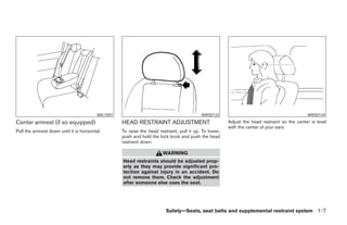 WIC1097                                           WRS0133                                            WRS0134
Center armrest (if so equipped)                      HEAD RESTRAINT ADJUSTMENT                            Adjust the head restraint so the center is level
                                                                                                          with the center of your ears.
Pull the armrest down until it is horizontal.        To raise the head restraint, pull it up. To lower,
                                                     push and hold the lock knob and push the head
                                                     restraint down.

                                                                         WARNING
                                                     Head restraints should be adjusted prop-
                                                     erly as they may provide significant pro-
                                                     tection against injury in an accident. Do
                                                     not remove them. Check the adjustment
                                                     after someone else uses the seat.




                                                                           Safety—Seats, seat belts and supplemental restraint system 1-7
 