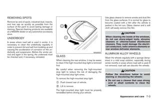 REMOVING SPOTS                                                                                             Use glass cleaner to remove smoke and dust film
                                                                                                           from the glass surfaces. It is normal for glass to
Remove tar and oil spots, industrial dust, insects,                                                        become coated with a film after the vehicle is
and tree sap as quickly as possible from the                                                               parked in the hot sun. Glass cleaner and a soft
surface of the paint to avoid lasting damage or
                                                                                                           cloth will easily remove this film.
staining. Special cleaning products are available
at a NISSAN dealer or any automotive accessory
store.                                                                                                                          CAUTION
                                                                                                           When cleaning the inside of the windows,
UNDERBODY                                                                                                  do not use sharp-edged tools, abrasive
In areas where road salt is used in winter, it is                                                          cleaners or chlorine-based disinfectant
necessary to clean the underbody regularly in                                                              cleaners. They could damage the electri-
order to prevent dirt and salt from building up and                                                        cal conductors, radio antenna elements or
causing the acceleration of corrosion on the un-                                                           rear window defroster elements.
derbody and suspension. Before the winter pe-                                                  WAI0005
riod and again in the spring, the underseal must                                                           ALUMINUM ALLOY WHEELS
be checked and, if necessary, retreated.              GLASS
                                                                                                           Wash the wheels regularly with a sponge damp-
                                                      When cleaning the rear window, it may be easier      ened in a mild soap solution, especially during
                                                      to clean if the high-mounted stop light is removed   winter months in areas where road salt is used. If
                                                      first.                                               not removed, road salt can discolor the wheels.
                                                      Be careful when removing the high-mounted
                                                                                                                                CAUTION
                                                      stop light to reduce the risk of damaging the
                                                      high-mounted stop light wires.                       Follow the directions below to avoid
                                                                                                           staining or discoloring the wheels:
                                                      To remove the high-mounted stop light:
                                                                                                           ● Do not use a cleaner that uses strong
                                                      1   Push toward rear of vehicle.                       acid or alkali contents to clean the
                                                      2   Lift to remove.                                    wheels.

                                                      The high-mounted stop light must be properly
                                                      reinstalled before driving your vehicle.
                                                                                                                           Appearance and care 7-3
 