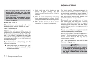 CLEANING INTERIOR


● Do not apply wheel cleaners to the                      ● Apply a light coat of tire dressing to help     This vehicle has new and unique surfaces on the
  wheels when they are hot. The wheel                       prevent it from entering the tire               center console and door pull finishers. If cleaning
  temperature should be the same as am-                     tread/grooves (where it would be difficult to   is required use mild soap and water. However if
  bient temperature.                                        remove).                                        mild soap and water won’t clean the center con-
                                                          ● Wipe off excess tire dressing using a dry       sole and door pull finishers, use NISSAN Vinyl
● Rinse the wheel to completely remove                                                                      and Leather Cleaner (or equivalent).
  the cleaner within 15 minutes after the                   towel. Make sure the tire dressing is com-
  cleaner is applied.                                       pletely removed from the tire tread/grooves.    Occasionally remove loose dust from the interior
                                                          ● Allow the tire dressing to dry as recom-        trim, plastic parts and seats using a vacuum
CHROME PARTS                                                mended by tire dressing manufacturer.           cleaner or soft bristled brush. Wipe the vinyl and
Clean all chrome parts regularly with a non-                                                                leather surfaces with a clean, soft cloth damp-
abrasive chrome polish to maintain the finish.                                                              ened in mild soap solution, then wipe clean with a
                                                                                                            dry, soft cloth.
TIRE DRESSINGS
                                                                                                            Regular care and cleaning is required in order to
NISSAN does not recommend the use of tire                                                                   maintain the appearance of the leather.
dressings. Tire manufacturers apply a coating to
the tires to help reduce discoloration of the rub-                                                          Before using any fabric protector, read the manu-
ber. If a tire dressing is applied to the tires, it may                                                     facturer’s recommendations. Some fabric pro-
react with the coating and form a compound. This                                                            tectors contain chemicals that may stain or
compound may come off the tire while driving and                                                            bleach the seat material.
stain the vehicle paint.
                                                                                                            Use a cloth dampened only with water to clean
If you choose to use a tire dressing, take the                                                              the meter and gauge lens.
following precautions:
 ● Use a water-based tire dressing. The coat-                                                                                    CAUTION
   ing on the tire dissolves more easily with an                                                            ● Never use benzene, thinner, or any simi-
   oil-based tire dressing.                                                                                   lar material on the interior surfaces or
                                                                                                              surface damage may occur. Such dam-
                                                                                                              age is not covered under the NISSAN
                                                                                                              warranty.

7-4 Appearance and care
 
