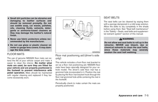 ● Small dirt particles can be abrasive and                                                              SEAT BELTS
  damaging to leather surfaces and                                                                      The seat belts can be cleaned by wiping them
  should be removed promptly. Do not                                                                    with a sponge dampened in a mild soap solution.
  use saddle soap, car waxes, polishes,                                                                 Allow the belts to dry completely in the shade
  oils, cleaning fluids, solvents, deter-                                                               before using them. See “Seat belt maintenance”
  gents or ammonia-based cleaners as                                                                    in the “Safety – Seats, seat belts and supplemen-
  they may damage the leather’s natural                                                                 tal restraint system” section of this manual.
  finish.
● Never use fabric protectors unless rec-                                                                                   WARNING
  ommended by the manufacturer.
                                                                                                        Do not allow wet seat belts to roll up in the
● Do not use glass or plastic cleaner on                                                                retractor. NEVER use bleach, dye or
  meter or gauge lens covers. It may dam-                                                               chemical solvents to clean the seat belts,
  age the lens cover.                                                                                   since these materials may severely
                                                                                            WAI0006     weaken the seat belt webbing.
FLOOR MATS                                         Floor mat positioning aid (driver’s side
The use of genuine NISSAN floor mats can ex-       only)
tend the life of your vehicle carpet and make it
easier to clean the interior. No matter what       This vehicle includes a front floor mat bracket to
mats are used, be sure they are fitted for         act as a floor mat positioning aid. NISSAN floor
your vehicle and are properly positioned in        mats have been specially designed for your ve-
the footwell to prevent interference with          hicle model. The driver’s side floor mat has a
pedal operation. Mats should be maintained         grommet hole incorporated in it. Position the mat
with regular cleaning and replaced if they be-     by placing the floor mat bracket hook through the
come excessively worn.                             floor mat grommet hole while centering the mat in
                                                   the footwell.
                                                   Periodically check to make certain the mats are
                                                   properly positioned.



                                                                                                                        Appearance and care 7-5
 