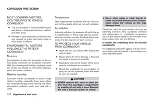 CORROSION PROTECTION


MOST COMMON FACTORS                                  Temperature                                             ● Never allow water or other liquids to
CONTRIBUTING TO VEHICLE                              High temperatures accelerate the rate of corro-           come in contact with electronic compo-
CORROSION                                                                                                      nents inside the vehicle as this may
                                                     sion to those parts which are not well ventilated.
                                                                                                               damage them.
 ● The accumulation of moisture-retaining dirt       Air pollution
   and debris in body panel sections, cavities,                                                              Chemicals used for road surface de-icing are
   and other areas.                                  Industrial pollution, the presence of salt in the air   extremely corrosive. They accelerate corrosion
                                                     in coastal areas, or heavy road salt use acceler-       and deterioration of underbody components
 ● Damage to paint and other protective coat-        ates the corrosion process. Road salt also accel-       such as the exhaust system, fuel and brake lines,
   ings caused by gravel and stone chips or          erates the disintegration of paint surfaces.            brake cables, floor pan and fenders.
   minor traffic accidents.                                                                                  In winter, the underbody must be cleaned
                                                     TO PROTECT YOUR VEHICLE                                 periodically.
ENVIRONMENTAL FACTORS                                FROM CORROSION
INFLUENCE THE RATE OF                                                                                        For additional protection against rust and corro-
                                                      ● Wash and wax your vehicle often to keep the          sion, which may be required in some areas, con-
CORROSION                                               vehicle clean.                                       sult a NISSAN dealer.
Moisture                                              ● Always check for minor damage to the paint
Accumulation of sand, dirt and water on the ve-         and repair it as soon as possible.
hicle body underside can accelerate corrosion.        ● Keep drain holes at the bottom of the doors
Wet floor coverings will not dry completely inside      open to avoid water accumulation.
the vehicle, and should be removed for drying to
                                                      ● Check the underbody for accumulation of
avoid floor panel corrosion.                            sand, dirt or salt. If present, wash with water
Relative humidity                                       as soon as possible.

Corrosion will be accelerated in areas of high                             CAUTION
relative humidity, especially those areas where
                                                     ● NEVER remove dirt, sand or other de-
the temperatures stay above freezing and where
                                                       bris from the passenger compartment
atmospheric pollution exists and road salt is
                                                       by washing it out with a hose. Remove
used.                                                  dirt with a vacuum cleaner or broom.

7-6 Appearance and care
 