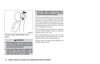 ● Do not attach anything to the head re-
                                                 straint stalks. Doing so could impair
                                                 Active Head Restraint function.
                                               The Active Head Restraint moves forward utiliz-
                                               ing the force that the seatback receives from the
                                               occupant in a rear-end collision. The movement
                                               of the head restraint helps support the occu-
                                               pant’s head by reducing its backward movement
                                               and helping absorb some of the forces that may
                                               lead to whiplash type injuries.
                                               Active Head Restraints are effective for collisions
                                               at low to medium speeds in which it is said that
                                    SPA1025    whiplash injury occurs most.
ACTIVE HEAD RESTRAINT (front                   Active Head Restraints operate only in certain
seats)                                         rear-end collisions. After the collision, the head
                                               restraints return to their original positions.
                  WARNING                      Properly adjust the Active Head Restraints as
● Always adjust the head restraints prop-      described in this section.
  erly as specified in this section. Failure
  to do so can reduce the effectiveness of
  the Active Head Restraint.
● Active Head Restraints are designed to
  supplement other safety systems. Al-
  ways wear seat belts. No system can
  prevent all injuries in any accident.



1-8 Safety—Seats, seat belts and supplemental restraint system
 