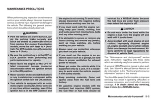 MAINTENANCE PRECAUTIONS


When performing any inspection or maintenance          the engine is not running. To avoid injury,      serviced by a NISSAN dealer because
work on your vehicle, always take care to prevent      always disconnect the negative battery           the fuel lines are under high pressure
serious accidental injury to yourself or damage to     cable before working near the fan.               even when the engine is off.
the vehicle. The following are general precau-
tions which should be closely observed.              ● If you must work with the engine run-
                                                       ning, keep your hands, clothing, hair                              CAUTION
                                                       and tools away from moving fans, belts        ● Do not work under the hood while the
                    WARNING
                                                       and any other moving parts.                     engine is hot. Turn the engine off and
● Park the vehicle on a level surface, ap-                                                             wait until it cools down.
                                                     ● It is advisable to secure or remove any
  ply the parking brake securely and
                                                       loose clothing and remove any jewelry,        ● Avoid contact with used engine oil and
  block the wheels to prevent the vehicle
                                                       such as rings, watches, etc. before             coolant. Improperly disposed engine
  from moving. For manual transmission
                                                       working on your vehicle.                        oil, engine coolant and/or other vehicle
  models, move the shift lever to N (Neu-
  tral). For CVT models, move the selector           ● Always wear eye protection whenever             fluids can damage the environment. Al-
  lever to P (Park).                                   you work on your vehicle.                       ways conform to local regulations for
                                                                                                       disposal of vehicle fluid.
● Be sure the ignition key is in the OFF or          ● If you must run the engine in an en-
  LOCK position when performing any                    closed space such as a garage, be sure        This “Maintenance and do-it-yourself” section
  parts replacement or repairs.                        there is proper ventilation for exhaust       gives instructions regarding only those items
                                                       gases to escape.                              which are relatively easy for an owner to perform.
● Never leave the engine or the CVT re-
  lated component harness connector                  ● Never get under the vehicle while it is       A genuine NISSAN service manual is also avail-
  disconnected while the ignition switch               supported only by a jack. If it is neces-     able. See “Owner’s Manual/Service Manual or-
  is in the ON position.                               sary to work under the vehicle, support       der information” in the “Technical and consumer
                                                       it with safety stands.                        information” section of this manual.
● Never connect or disconnect the battery
  or any transistorized component while              ● Keep smoking materials, flame and             You should be aware that incomplete or improper
  the ignition switch is in the ON position.           sparks away from the fuel tank and            servicing may result in operating difficulties or
                                                       battery.                                      excessive emissions, and could affect warranty
● Your vehicle is equipped with an auto-
                                                                                                     coverage. If in doubt about any servicing,
  matic engine cooling fan. It may come on           ● On gasoline engine models with the
                                                                                                     have it done by a NISSAN dealer.
  at any time without warning, even if the             multiport fuel injection (MFI) system,
  ignition key is in the OFF position and              the fuel filter or fuel lines should be

                                                                                                        Maintenance and do-it-yourself 8-5
 