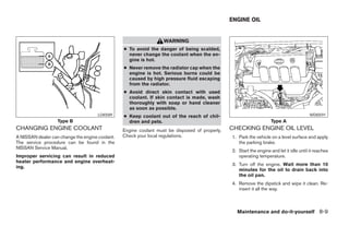 ENGINE OIL


                                                                   WARNING
                                                 ● To avoid the danger of being scalded,
                                                   never change the coolant when the en-
                                                   gine is hot.
                                                 ● Never remove the radiator cap when the
                                                   engine is hot. Serious burns could be
                                                   caused by high pressure fluid escaping
                                                   from the radiator.
                                                 ● Avoid direct skin contact with used
                                                   coolant. If skin contact is made, wash
                                                   thoroughly with soap or hand cleaner
                                                   as soon as possible.
                                      LDI0589    ● Keep coolant out of the reach of chil-                                                WDI0591
                   Type B                          dren and pets.                                                    Type A
CHANGING ENGINE COOLANT                          Engine coolant must be disposed of properly.   CHECKING ENGINE OIL LEVEL
A NISSAN dealer can change the engine coolant.   Check your local regulations.                  1. Park the vehicle on a level surface and apply
The service procedure can be found in the                                                          the parking brake.
NISSAN Service Manual.
                                                                                                2. Start the engine and let it idle until it reaches
Improper servicing can result in reduced                                                           operating temperature.
heater performance and engine overheat-
                                                                                                3. Turn off the engine. Wait more than 10
ing.
                                                                                                   minutes for the oil to drain back into
                                                                                                   the oil pan.
                                                                                                4. Remove the dipstick and wipe it clean. Re-
                                                                                                   insert it all the way.



                                                                                                  Maintenance and do-it-yourself 8-9
 