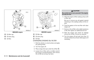 CAUTION
                                                                                                 Be careful not to burn yourself. The engine
                                                                                                 oil may be hot.
                                                                                                 5. Wipe the engine oil filter sealing surface with
                                                                                                    a clean rag.
                                                                                                    Be sure to remove any old gasket material
                                                                                                    remaining on the sealing surface of the en-
                                                                                                    gine.
                                                                                                 6. Coat the gasket on the new filter with clean
                                                                                                    engine oil.
                                                                                                 7. Screw on the oil filter until a slight resistance
                                 WDI0521                                            WDI0597         is felt, then tighten an additional 2/3 turn.
                 MR20DE engine                              QR25DE engine                        8. Start the engine and check for leakage
A   Oil filler cap                         A   Oil filler cap                                       around the oil filter. Correct as required.
B   Oil drain plug                         B   Oil drain plug                                    9. Turn the engine off and wait more than 10
                                                                                                    minutes. Check the oil level. Add engine oil if
C   Oil filter                             C   Oil filter                                           necessary.
                                           CHANGING ENGINE OIL FILTER
                                           1. Park the vehicle on a level surface and apply
                                              the parking brake.
                                           2. Turn the engine off.
                                           3. Place a large drain pan under the oil filter C .
                                           4. Loosen the oil filter with an oil filter wrench
                                              by turning it counterclockwise. Then remove
                                              the oil filter by turning it by hand.
8-12 Maintenance and do-it-yourself
 