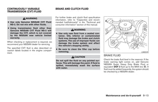 CONTINUOUSLY VARIABLE                           BRAKE AND CLUTCH FLUID
TRANSMISSION (CVT) FLUID

                                                For further brake and clutch fluid specification
                  WARNING
                                                information, refer to “Capacities and recom-
● Use only Genuine NISSAN CVT Fluid             mended fuel/lubricants” in the “Technical and
  NS-2. Do not mix with other fluids.           consumer information” section of this manual.
● Using transmission fluid other than
  Genuine NISSAN CVT Fluid NS-2 will                               WARNING
  damage the CVT, which is not covered          ● Use only new fluid from a sealed con-
  by the NISSAN new vehicle limited               tainer. Old, inferior or contaminated
  warranty.                                       fluid may damage the brake and clutch
                                                  systems. The use of improper fluids can
When checking or replacement is required, we
                                                  damage the brake system and affect
recommend your NISSAN dealer for servicing.
                                                  the vehicle’s stopping ability.
The specified CVT fluid is also described on
                                                ● Be sure to clean the filler cap before
caution labels located in the engine compart-
                                                  removing.                                                                                   LDI0539
ment.
                                                                                                   BRAKE FLUID
                                                                    CAUTION
                                                                                                   Check the brake fluid level in the reservoir. If the
                                                Do not spill the fluid on any painted sur-
                                                                                                   brake warning light comes on, add Genuine
                                                faces. This will damage the paint. If fluid is
                                                                                                   NISSAN Super Heavy Duty Brake Fluid or
                                                spilled, immediately wash the surface
                                                                                                   equivalent DOT 3 fluid up to the MAX line A . If
                                                with water.
                                                                                                   fluid must be added frequently, the system should
                                                                                                   be checked by a NISSAN dealer.




                                                                                                     Maintenance and do-it-yourself 8-13
 