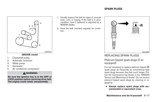 SPARK PLUGS


                                             1. Visually inspect the belt for signs of unusual
                                                wear, cuts, or fraying. If the belt is in poor
                                                condition, have it replaced or adjusted by a
                                                NISSAN dealer.
                                             2. Have the belt checked regularly for condi-
                                                tion.




                                   LDI0592                                                                                               SDI1895
             QR25DE model                                                                        REPLACING SPARK PLUGS
1.   Crankshaft pulley
2.   Automatic tensioner                                                                         Platinum-tipped spark plugs (if so
3.   Water pump                                                                                  equipped)
4.   Generator                                                                                   It is not necessary to replace platinum-tipped A
5.   Air conditioner compressor                                                                  spark plugs as frequently as conventional type
                  WARNING                                                                        spark plugs because they last much longer. Fol-
                                                                                                 low the maintenance log shown in the “NISSAN
Be sure the ignition key is in the OFF or                                                        Service and Maintenance Guide”. Do not service
LOCK position before servicing drive belt.                                                       platinum-tipped spark plugs by cleaning or re-
The engine could rotate unexpectedly.                                                            gapping.
                                                                                                  ● Always replace spark plugs with rec-
                                                                                                    ommended or equivalent ones.


                                                                                                   Maintenance and do-it-yourself 8-17
 