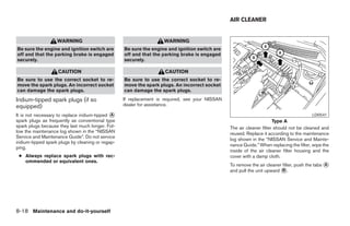 AIR CLEANER


                   WARNING                                          WARNING
Be sure the engine and ignition switch are         Be sure the engine and ignition switch are
off and that the parking brake is engaged          off and that the parking brake is engaged
securely.                                          securely.

                    CAUTION                                          CAUTION
Be sure to use the correct socket to re-           Be sure to use the correct socket to re-
move the spark plugs. An incorrect socket          move the spark plugs. An incorrect socket
can damage the spark plugs.                        can damage the spark plugs.
Iridium-tipped spark plugs (if so                  If replacement is required, see your NISSAN
equipped)                                          dealer for assistance.

It is not necessary to replace iridium-tipped A                                                                                           LDI0541
spark plugs as frequently as conventional type                                                                         Type A
spark plugs because they last much longer. Fol-                                                  The air cleaner filter should not be cleaned and
low the maintenance log shown in the “NISSAN                                                     reused. Replace it according to the maintenance
Service and Maintenance Guide”. Do not service
                                                                                                 log shown in the “NISSAN Service and Mainte-
iridium-tipped spark plugs by cleaning or regap-
                                                                                                 nance Guide.” When replacing the filter, wipe the
ping.
                                                                                                 inside of the air cleaner filter housing and the
 ● Always replace spark plugs with rec-                                                          cover with a damp cloth.
   ommended or equivalent ones.
                                                                                                 To remove the air cleaner filter, push the tabs A
                                                                                                 and pull the unit upward B .




8-18 Maintenance and do-it-yourself
 