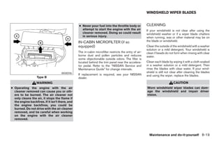 WINDSHIELD WIPER BLADES


                                                 ● Never pour fuel into the throttle body or            CLEANING
                                                   attempt to start the engine with the air             If your windshield is not clear after using the
                                                   cleaner removed. Doing so could result               windshield washer or if a wiper blade chatters
                                                   in serious injury.                                   when running, wax or other material may be on
                                                 IN-CABIN MICROFILTER (if so                            the blade or windshield.
                                                 equipped)                                              Clean the outside of the windshield with a washer
                                                                                                        solution or a mild detergent. Your windshield is
                                                 The in-cabin microfilter restricts the entry of air-   clean if beads do not form when rinsing with clear
                                                 borne dust and pollen particles and reduces            water.
                                                 some objectionable outside odors. The filter is
                                                 located behind the trim panel near the accelera-       Clean each blade by wiping it with a cloth soaked
                                                 tor pedal. Refer to the “NISSAN Service and            in a washer solution or a mild detergent. Then
                                                 Maintenance Guide” for change intervals.               rinse the blades with clear water. If your wind-
                                     WDI0596                                                            shield is still not clear after cleaning the blades
                                                 If replacement is required, see your NISSAN            and using the wiper, replace the blades.
                   Type B                        dealer.
                   WARNING                                                                                                   CAUTION
● Operating the engine with the air                                                                     Worn windshield wiper blades can dam-
  cleaner removed can cause you or oth-                                                                 age the windshield and impair driver
  ers to be burned. The air cleaner not                                                                 vision.
  only cleans the air, it stops the flame if
  the engine backfires. If it isn’t there, and
  the engine backfires, you could be
  burned. Do not drive with the air cleaner
  removed, and be careful when working
  on the engine with the air cleaner
  removed.




                                                                                                          Maintenance and do-it-yourself 8-19
 