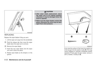 CAUTION
                                                   ● After wiper blade replacement, return
                                                     the wiper arm to its original position;
                                                     otherwise it may be damaged when the
                                                     hood is opened.
                                                   ● Make sure the wiper blades contact the
                                                     glass; otherwise the arms may be dam-
                                                     aged from wind pressure.




                                       WDI0408

REPLACING
Replace the wiper blades if they are worn.
 1. Lift the wiper arm away from the windshield.
2   Push the release tab, then move the wiper
    blade down the wiper arm to remove.
3   Remove the wiper blade.                                                                                                             WDI0337

 4. Insert the new wiper blade onto the wiper                                                  If you wax the surface of the hood, be careful not
    arm until it clicks into place.                                                            to let wax get into the washer nozzle A . This may
                                                                                               cause clogging or improper windshield washer
 5. Rotate wiper blade so the dimple is in the                                                 operation. If wax gets into the nozzle, remove it
    groove.                                                                                    with a needle or small pin B .


8-20 Maintenance and do-it-yourself
 