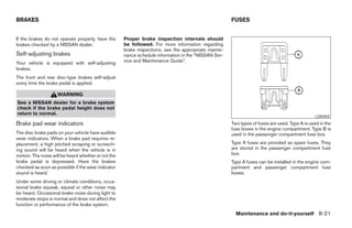 BRAKES                                                                                                FUSES


If the brakes do not operate properly, have the      Proper brake inspection intervals should
brakes checked by a NISSAN dealer.                   be followed. For more information regarding
                                                     brake inspections, see the appropriate mainte-
Self-adjusting brakes                                nance schedule information in the “NISSAN Ser-
Your vehicle is equipped with self-adjusting         vice and Maintenance Guide”.
brakes.
The front and rear disc-type brakes self-adjust
every time the brake pedal is applied.

                    WARNING
See a NISSAN dealer for a brake system
check if the brake pedal height does not
return to normal.
                                                                                                                                                LDI0455
Brake pad wear indicators                                                                             Two types of fuses are used. Type A is used in the
                                                                                                      fuse boxes in the engine compartment. Type B is
The disc brake pads on your vehicle have audible                                                      used in the passenger compartment fuse box.
wear indicators. When a brake pad requires re-
placement, a high pitched scraping or screech-                                                        Type A fuses are provided as spare fuses. They
ing sound will be heard when the vehicle is in                                                        are stored in the passenger compartment fuse
motion. The noise will be heard whether or not the                                                    box.
brake pedal is depressed. Have the brakes                                                             Type A fuses can be installed in the engine com-
checked as soon as possible if the wear indicator                                                     partment and passenger compartment fuse
sound is heard.                                                                                       boxes.
Under some driving or climate conditions, occa-
sional brake squeak, squeal or other noise may
be heard. Occasional brake noise during light to
moderate stops is normal and does not affect the
function or performance of the brake system.
                                                                                                        Maintenance and do-it-yourself 8-21
 