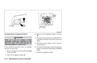 WDI0569

PASSENGER COMPARTMENT                               3. Pull up on the sunglasses holder to remove
                                                        B.
                    CAUTION                         4. Remove the fuse with the fuse puller C . The
Never use a fuse of a higher or lower                  fuse puller is located in the center of the fuse
amperage rating than specified on the                  block.
fuse box cover. This could damage the               5. If the fuse is open, replace it with an equiva-
electrical system or cause a fire.                     lent good fuse.
If any electrical equipment does not operate,       6. If a new fuse also opens, have the electrical
check for an open fuse.                                system checked and repaired by a NISSAN
                                                       dealer.
 1. Be sure the ignition switch and the headlight
    switch are OFF.                                 7. Install the sunglasses holder.
 2. Open the sunglasses holder A .

8-24 Maintenance and do-it-yourself
 