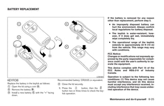 BATTERY REPLACEMENT


                                                                                                   If the battery is removed for any reason
                                                                                                   other than replacement, perform step 5.
                                                                                                    ● An improperly disposed battery can
                                                                                                      hurt the environment. Always confirm
                                                                                                      local regulations for battery disposal.
                                                                                                    ● The keyfob is water-resistant; how-
                                                                                                      ever, if it does get wet, immediately
                                                                                                      wipe completely dry.
                                                                                                    ● The operational range of the keyfob
                                                                                                      extends to approximately 33 ft (10 m)
                                                                                                      from the vehicle. This range may vary
                                                                                                      with conditions.
                                                                                                   FCC Notice:
                                                                                                   Changes or modifications not expressly ap-
                                                                                                   proved by the party responsible for compli-
                                                                                                   ance could void the user’s authority to op-
                                                                                                   erate the equipment.
                                                                                                   This device complies with Part 15 of the
                                                                                                   FCC Rules and RSS-210 of Industry
                                                                                                   Canada.
                                                                                        LDI0484    Operation is subject to the following two
                                                                                                   conditions: (1) This device may not cause
KEYFOB                                           Recommended battery: CR2025 or equivalent.
                                                                                                   harmful interference, and (2) this device
Replace the battery in the keyfob as follows:    4   Close the lid securely.                       must accept any interference received, in-
 1 Open the lid using a coin A .                                                                   cluding interference that may cause undes-
                                                  5. Press the           button, then the
 2 Remove the battery B .                                                                          ired operation of the device.
                                                     button two or three times to check the key-
 3 Install a new battery C with the “+” facing
                                                     fob operation.
    down.
                                                                                                    Maintenance and do-it-yourself 8-25
 