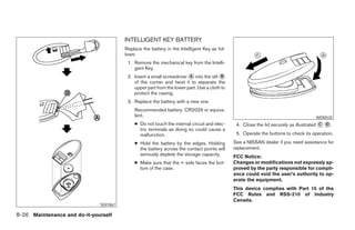 INTELLIGENT KEY BATTERY
                                        Replace the battery in the Intelligent Key as fol-
                                        lows:
                                         1. Remove the mechanical key from the Intelli-
                                            gent Key.
                                         2. Insert a small screwdriver A into the slit B
                                            of the corner and twist it to separate the
                                            upper part from the lower part. Use a cloth to
                                            protect the casing.
                                         3. Replace the battery with a new one.
                                            Recommended battery: CR2025 or equiva-
                                            lent.                                                                                   WDI0535
                                            ● Do not touch the internal circuit and elec-     4. Close the lid securely as illustrated C D .
                                              tric terminals as doing so could cause a
                                              malfunction.                                    5. Operate the buttons to check its operation.
                                            ● Hold the battery by the edges. Holding         See a NISSAN dealer if you need assistance for
                                              the battery across the contact points will     replacement.
                                              seriously deplete the storage capacity.        FCC Notice:
                                            ● Make sure that the + side faces the bot-       Changes or modifications not expressly ap-
                                              tom of the case.                               proved by the party responsible for compli-
                                                                                             ance could void the user’s authority to op-
                                                                                             erate the equipment.
                                                                                             This device complies with Part 15 of the
                                                                                             FCC Rules and RSS-210 of Industry
                                                                                             Canada.
                              SDI1867

8-26 Maintenance and do-it-yourself
 