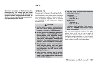 LIGHTS


Operation is subject to the following two    HEADLIGHTS                                         ● Use the same number and wattage as
conditions: (1) This device may not cause    Replacing the halogen headlight bulb                 originally installed:
harmful interference, and (2) this device
must accept any interference received, in-   The headlight is a semi-sealed beam type which        Low beam:
cluding interference that may cause undes-   uses a replaceable headlight (halogen) bulb. Be-         Wattage: 55
ired operation of the device.                cause the headlight assembly must be removed             Bulb no.: H13*
                                             from the vehicle for bulb replacement, see your       High beam:
                                             NISSAN dealer.                                           Wattage: 60
                                                                                                      Bulb no.: H13*
                                                                 CAUTION
                                                                                                   *: Always check with the Parts Depart-
                                             ● Aiming is not necessary after replacing             ment at a NISSAN dealer for the latest
                                               the bulb. When aiming adjustment is                 parts information.
                                               necessary, contact a NISSAN dealer.
                                                                                                Fog may temporarily form inside the lens of the
                                             ● Do not leave the headlight assembly
                                                                                                exterior lights in the rain or in a car wash. A
                                               open without a bulb installed for a long
                                                                                                temperature difference between the inside and
                                               period of time. Dust, moisture, smoke,
                                                                                                the outside of the lens causes the fog. This is not
                                               etc. entering the headlight body may
                                                                                                a malfunction. If large drops of water collect
                                               affect bulb performance. Remove the
                                                                                                inside the lens, contact a NISSAN dealer.
                                               bulb from the headlight assembly just
                                               before a replacement bulb is installed.
                                             ● Only touch the plastic base when han-
                                               dling the bulb. Never touch the glass
                                               envelope. Touching the glass could sig-
                                               nificantly affect bulb life and/or head-
                                               light performance.
                                             ● High pressure halogen gas is sealed
                                               inside the halogen bulb. The bulb may
                                               break if the glass envelope is scratched
                                               or the bulb is dropped.

                                                                                                  Maintenance and do-it-yourself 8-27
 