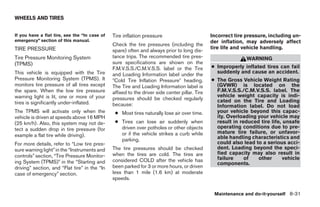 WHEELS AND TIRES


If you have a flat tire, see the “In case of   Tire inflation pressure                          Incorrect tire pressure, including un-
emergency” section of this manual.                                                              der inflation, may adversely affect
                                               Check the tire pressures (including the
TIRE PRESSURE                                                                                   tire life and vehicle handling.
                                               spare) often and always prior to long dis-
Tire Pressure Monitoring System                tance trips. The recommended tire pres-                         WARNING
(TPMS)                                         sure specifications are shown on the
                                               F.M.V.S.S./C.M.V.S.S. label or the Tire          ● Improperly inflated tires can fail
This vehicle is equipped with the Tire                                                            suddenly and cause an accident.
                                               and Loading Information label under the
Pressure Monitoring System (TPMS). It           Cold Tire Inflation Pressure heading.           ● The Gross Vehicle Weight Rating
monitors tire pressure of all tires except     The Tire and Loading Information label is          (GVWR) is located on the
the spare. When the low tire pressure          affixed to the driver side center pillar. Tire     F.M.V.S.S./C.M.V.S.S. label. The
warning light is lit, one or more of your                                                         vehicle weight capacity is indi-
                                               pressures should be checked regularly              cated on the Tire and Loading
tires is significantly under-inflated.         because:                                           Information label. Do not load
The TPMS will activate only when the            ● Most tires naturally lose air over time.        your vehicle beyond this capac-
vehicle is driven at speeds above 16 MPH                                                          ity. Overloading your vehicle may
(25 km/h). Also, this system may not de-        ● Tires can lose air suddenly when                result in reduced tire life, unsafe
tect a sudden drop in tire pressure (for          driven over potholes or other objects           operating conditions due to pre-
                                                  or if the vehicle strikes a curb while          mature tire failure, or unfavor-
example a flat tire while driving).                                                               able handling characteristics and
                                                  parking.
For more details, refer to “Low tire pres-                                                        could also lead to a serious acci-
sure warning light” in the “Instruments and    The tire pressures should be checked               dent. Loading beyond the speci-
                                               when the tires are cold. The tires are             fied capacity may also result in
controls” section, “Tire Pressure Monitor-                                                        failure     of   other       vehicle
ing System (TPMS)” in the “Starting and        considered COLD after the vehicle has
                                                                                                  components.
driving” section, and “Flat tire” in the “In   been parked for 3 or more hours, or driven
case of emergency” section.                    less than 1 mile (1.6 km) at moderate
                                               speeds.

                                                                                                 Maintenance and do-it-yourself 8-31
 