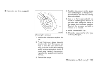6   Spare tire size (if so equipped).                                                  4. Read the tire pressure on the gauge
                                                                                          stem and compare to the specifica-
                                                                                          tion shown on the Tire and Loading
                                                                                          Information label.
                                                                                       5. Add air to the tire as needed. If too
                                                                                          much air is added, press the core of
                                                                                          the valve stem briefly with the tip of
                                                                                          the gauge stem to release pressure.
                                                                                          Recheck the pressure and add or
                                                                                          release air as needed.
                                                                                       6. Install the valve stem cap.
                                                                            LDI0393    7. Check the pressure of all other tires,
                                        Checking tire pressure                            including the spare.
                                         1. Remove the valve stem cap from the
                                            tire.
                                         2. Press the pressure gauge squarely
                                            onto the valve stem. Do not press too
                                            hard or force the valve stem side-
                                            ways, or air will escape. If the hissing
                                            sound of air escaping from the tire is
                                            heard while checking the pressure,
                                            reposition the gauge to eliminate this
                                            leakage.
                                         3. Remove the gauge.
                                                                                       Maintenance and do-it-yourself 8-33
 