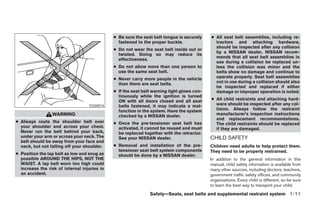 ● Be sure the seat belt tongue is securely    ● All seat belt assemblies, including re-
                                                fastened to the proper buckle.                tractors and attaching hardware,
                                                                                              should be inspected after any collision
                                              ● Do not wear the seat belt inside out or
                                                                                              by a NISSAN dealer. NISSAN recom-
                                                twisted. Doing so may reduce its
                                                                                              mends that all seat belt assemblies in
                                                effectiveness.
                                                                                              use during a collision be replaced un-
                                              ● Do not allow more than one person to          less the collision was minor and the
                                                use the same seat belt.                       belts show no damage and continue to
                                              ● Never carry more people in the vehicle        operate properly. Seat belt assemblies
                                                than there are seat belts.                    not in use during a collision should also
                                                                                              be inspected and replaced if either
                                              ● If the seat belt warning light glows con-     damage or improper operation is noted.
                                                tinuously while the ignition is turned
                                                ON with all doors closed and all seat       ● All child restraints and attaching hard-
                                   SSS0014      belts fastened, it may indicate a mal-        ware should be inspected after any col-
                                                function in the system. Have the system       lision. Always follow the restraint
                 WARNING                        checked by a NISSAN dealer.                   manufacturer’s inspection instructions
                                                                                              and replacement recommendations.
● Always route the shoulder belt over         ● Once the pre-tensioner seat belt has          The child restraints should be replaced
  your shoulder and across your chest.          activated, it cannot be reused and must       if they are damaged.
  Never run the belt behind your back,          be replaced together with the retractor.
  under your arm or across your neck. The       See your NISSAN dealer.                     CHILD SAFETY
  belt should be away from your face and
  neck, but not falling off your shoulder.    ● Removal and installation of the pre-        Children need adults to help protect them.
                                                tensioner seat belt system components       They need to be properly restrained.
● Position the lap belt as low and snug as      should be done by a NISSAN dealer.
  possible AROUND THE HIPS, NOT THE                                                         In addition to the general information in this
  WAIST. A lap belt worn too high could                                                     manual, child safety information is available from
  increase the risk of internal injuries in                                                 many other sources, including doctors, teachers,
  an accident.                                                                              government traffic safety offices, and community
                                                                                            organizations. Every child is different, so be sure
                                                                                            to learn the best way to transport your child.
                                                               Safety—Seats, seat belts and supplemental restraint system 1-11
 
