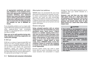 of appropriate cosolvents and corro-              Aftermarket fuel additives                             damage. If any of the above symptoms are en-
     sion inhibitors. If not properly formu-                                                                  countered, have your vehicle checked at a
     lated with appropriate cosolvents and             NISSAN does not recommend the use of any               NISSAN dealer.
     corrosion inhibitors, such methanol               aftermarket fuel additives (for example, fuel injec-
                                                       tor cleaner, octane booster, intake valve deposit      However, now and then you may notice
     blends may cause fuel system damage                                                                      light spark knock for a short time while
     and/or vehicle performance problems.              removers, etc.) which are sold commercially.
                                                                                                              accelerating or driving up hills. This is not a
     At this time, sufficient data is not avail-       Many of these additives intended for gum, varnish
                                                                                                              cause for concern, because you get the
     able to ensure that all methanol blends           or deposit removal may contain active solvents or
                                                                                                              greatest fuel benefit when there is light
     are suitable for use in NISSAN ve-                similar ingredients that can be harmful to the fuel    spark knock for a short time under heavy
     hicles.                                           system and engine.                                     engine load.
If any driveability problems such as engine stall-     Octane rating tips
                                                                                                                                 CAUTION
ing and difficult hot-starting are experienced after   Using unleaded gasoline with an octane
using oxygenate-blend fuels, immediately                                                                      ● Your vehicle is not designed to run on
                                                       rating lower than recommended can cause
change to a non-oxygenate fuel or a fuel with a                                                                 E-85 fuel. Using E-85 fuel in a vehicle
                                                       persistent, heavy “spark knock.” (“Spark
low blend of MTBE.                                                                                              not specifically designed for E-85 fuel
                                                       knock” is a metallic rapping noise.) If se-              can damage fuel system components
Take care not to spill gasoline during refu-           vere, this can lead to engine damage. If you             and is not covered by the NISSAN new
eling. Gasoline containing oxygenates can              detect a persistent heavy spark knock even               vehicle limited warranty.
cause paint damage.                                    when using gasoline of the stated octane
                                                       rating, or if you hear steady spark knock              ● E-85 is a mixture of approximately 85%
E–85 fuel                                              while holding a steady speed on level                    fuel ethanol and 15% unleaded
                                                       roads, have a NISSAN dealer correct the                  gasoline.
E-85 fuel is a mixture of approximately 85% fuel
ethanol and 15% unleaded gasoline. E-85 can            condition. Failure to correct the condition            ● U.S. government regulations require
only be used in a Flexible Fuel Vehicle (FFV). Do      is misuse of the vehicle, for which NISSAN               ethanol dispensing pumps to be identi-
not use E-85 in your vehicle. U.S. government          is not responsible.                                      fied by a small, square, orange and
                                                                                                                black label with the common abbrevia-
regulations require fuel ethanol dispensing            Incorrect ignition timing may result in spark            tion or the appropriate percentage for
pumps to be identified by a small, square, orange      knock, after-run and/or overheating, which may           that region.
and black label with the common abbreviation or        cause excessive fuel consumption or engine
the appropriate percentage for that region.

9-4 Technical and consumer information
 