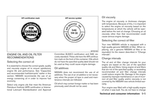 Oil viscosity
                                                                                                              The engine oil viscosity or thickness changes
                                                                                                              with temperature. Because of this, it is important
                                                                                                              to select the engine oil viscosity based on the
                                                                                                              temperatures at which the vehicle will be oper-
                                                                                                              ated before the next oil change. Choosing an oil
                                                                                                              viscosity other than that recommended could
                                                                                                              cause serious engine damage.
                                                                                                              Selecting the correct oil filter
                                                                                                              Your new NISSAN vehicle is equipped with a
                                                                                                              high-quality genuine NISSAN oil filter. When re-
                                                                                                              placing, use a genuine NISSAN oil filter or its
                                                                                                 WTI0183
                                                                                                              equivalent for the reason described in “Change
ENGINE OIL AND OIL FILTER                              Committee (ILSAC) certification and SAE vis-           intervals”.
RECOMMENDATIONS                                        cosity standard. These oils have the API certifica-
                                                       tion mark on the front of the container. Oils which    Change intervals
Selecting the correct oil                              do not have the specified quality label should not     The oil and oil filter change intervals for your
                                                       be used as they could cause engine damage.             engine are based on the use of the specified
It is essential to choose the correct grade, quality
                                                                                                              quality oils and filters. Using engine oil and filters
and viscosity engine oil to ensure satisfactory        Oil additives                                          that are not of the specified quality, or exceeding
engine life and performance. See Capacities                                                                   recommended oil and filter change intervals
                                                       NISSAN does not recommend the use of oil
and recommended fuel/lubricants earlier in this                                                               could reduce engine life. Damage to the engine
                                                       additives. The use of an oil additive is not neces-
section. NISSAN recommends the use of an                                                                      caused by improper maintenance or use of incor-
                                                       sary when the proper oil type is used and main-
energy conserving oil in order to improve fuel                                                                rect oil and filter quality and/or viscosity is not
                                                       tenance intervals are followed.
economy.                                                                                                      covered by the NISSAN new vehicle limited war-
                                                       Oil which may contain foreign matter or has been       ranty.
Select only engine oils that meet the American
                                                       previously used should not be used.
Petroleum Institute (API) certification or Interna-                                                           Your engine was filled with a high-quality engine
tional Lubricant Standardization and Approval                                                                 oil when it was built. You do not have to change
                                                                                                             Technical and consumer information 9-5
 