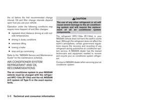 the oil before the first recommended change
                                                                         CAUTION
interval. Oil and filter change intervals depend
upon how you use your vehicle.                     The use of any other refrigerant or oil will
                                                   cause severe damage to the air condition-
Operation under the following conditions may       ing system and will require the replace-
require more frequent oil and filter changes:      ment of all air conditioner system
 ● repeated short distance driving at cold out-    components.
   side temperatures                               The refrigerant HFC-134a (R-134a) in your
 ● driving in dusty conditions                     NISSAN vehicle does not harm the earth’s ozone
                                                   layer. Although this refrigerant does not affect the
 ● extensive idling                                earth’s atmosphere, certain government regula-
                                                   tions require the recovery and recycling of any
 ● towing a trailer
                                                   refrigerant during automotive air conditioner sys-
 ● stop and go commuting                           tem service. A NISSAN dealer has the trained
                                                   technicians and equipment needed to recover
Refer to the “NISSAN Service and Maintenance       and recycle your air conditioner system refriger-
Guide” for the maintenance schedule.               ant.
AIR CONDITIONER SYSTEM                             Contact a NISSAN dealer when servicing your air
REFRIGERANT AND OIL                                conditioner system.
RECOMMENDATIONS
The air conditioner system in your NISSAN
vehicle must be charged with the refriger-
ant HFC-134a (R-134a) and the oil, NISSAN
A/C system oil Type S or the exact equiva-
lents.




9-6 Technical and consumer information
 