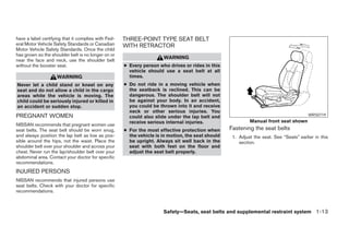 have a label certifying that it complies with Fed-   THREE-POINT TYPE SEAT BELT
eral Motor Vehicle Safety Standards or Canadian      WITH RETRACTOR
Motor Vehicle Safety Standards. Once the child
has grown so the shoulder belt is no longer on or
                                                                      WARNING
near the face and neck, use the shoulder belt
without the booster seat.                            ● Every person who drives or rides in this
                                                       vehicle should use a seat belt at all
                    WARNING                            times.
Never let a child stand or kneel on any              ● Do not ride in a moving vehicle when
seat and do not allow a child in the cargo             the seatback is reclined. This can be
areas while the vehicle is moving. The                 dangerous. The shoulder belt will not
child could be seriously injured or killed in          be against your body. In an accident,
an accident or sudden stop.                            you could be thrown into it and receive
                                                       neck or other serious injuries. You
PREGNANT WOMEN                                         could also slide under the lap belt and                                           WRS0719
                                                       receive serious internal injuries.                   Manual front seat shown
NISSAN recommends that pregnant women use
seat belts. The seat belt should be worn snug,       ● For the most effective protection when      Fastening the seat belts
and always position the lap belt as low as pos-        the vehicle is in motion, the seat should    1. Adjust the seat. See “Seats” earlier in this
sible around the hips, not the waist. Place the        be upright. Always sit well back in the         section.
shoulder belt over your shoulder and across your       seat with both feet on the floor and
chest. Never run the lap/shoulder belt over your       adjust the seat belt properly.
abdominal area. Contact your doctor for specific
recommendations.
INJURED PERSONS
NISSAN recommends that injured persons use
seat belts. Check with your doctor for specific
recommendations.



                                                                      Safety—Seats, seat belts and supplemental restraint system 1-13
 