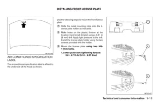 INSTALLING FRONT LICENSE PLATE


                                                        Use the following steps to mount the front license
                                                        plate:
                                                        1   Slide the metal mounting clips onto the li-
                                                            cense plate holder as indicated.
                                                        2   Make holes on the plastic finisher at the
                                                            location mark (small dimple) using a 0.31 in
                                                            (8 mm) drill. Apply light pressure to the drill.
                                                            Install the license plate holder using the two
                                                            screws provided with the holder.
                                                        3   Mount the license plate using two M6-
                                                            14mm bolts.

                                           WTI0178          License plate bolt tightening torque:
                                                                3.8 - 4.7 ft-lb (5.10 - 6.37 N·m)
AIR CONDITIONER SPECIFICATION
LABEL
The air conditioner specification label is affixed to
the underside of the hood as shown.




                                                                                                                                           WTI0187

                                                                                                           Technical and consumer information 9-13
 