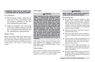 ● Regularly check that all trailer hitch              Trailer lights                                                            WARNING
  mounting bolts are securely mounted.
                                                                           CAUTION                          Never connect a trailer brake system di-
Tire pressures                                                                                              rectly to the vehicle brake system.
                                                      When splicing into the vehicle electrical
 ● When towing a trailer, inflate the ve-             system, a commercially available power-              Pre-towing tips
   hicle tires to the recommended cold                type module/converter must be used to                 ● Be certain your vehicle maintains a level
                                                      provide power for all trailer lighting. This            position when a loaded and/or unloaded
   tire pressure indicated on the Tire                unit uses the vehicle battery as a direct               trailer is hitched. Do not drive the vehicle if it
   and Loading Information label.                     power source for all trailer lights while               has an abnormal nose-up or nose-down
                                                      using the vehicle tail light, stoplight and             condition; check for improper tongue load,
 ● Trailer tire condition, size, load rating          turn signal circuits as a signal source. The            overload, worn suspension or other possible
   and proper inflation pressure should               module/converter must draw no more                      causes of either condition.
   be in accordance with the trailer and              that 15 milliamps from the stop and tail              ● Always secure items in the trailer to prevent
   tire manufacturer’s specifications.                lamp circuits. Using a module/converter                 load shift while driving.
                                                      that exceeds these power requirements
Safety chains                                         may damage the vehicle’s electrical sys-              ● Keep the cargo load as low as possible in
                                                      tem. See a reputable trailer dealer to ob-              the trailer to keep the trailer center of gravity
Always use suitable safety chains between your        tain the proper equipment and to have it                low.
vehicle and the trailer. The safety chains should     installed.                                            ● Load the trailer so approximately 60% of the
be crossed and should be attached to the hitch,                                                               trailer load is in the front half and 40% is in
not to the vehicle bumper or axle. Be sure to leave   Trailer lights should comply with federal and/or        the back half. Also make sure the load is
enough slack in the chains to permit turning          local regulations. For assistance in hooking up         balanced side to side.
corners.                                              trailer lights, contact a NISSAN dealer or repu-
                                                                                                            ● Check your hitch, trailer tire pressure, ve-
                                                      table trailer dealer.
                                                                                                              hicle tire pressure, trailer light operation, and
                                                      Trailer brakes                                          trailer wheel lug nuts every time you attach a
                                                                                                              trailer to the vehicle.
                                                      If your trailer is equipped with a braking system,    ● Be certain your rearview mirrors conform to
                                                      make sure it conforms to federal and/or local           all federal, state or local regulations. If not,
                                                      regulations and that it is properly installed.          install any mirrors required for towing before
                                                                                                              driving the vehicle.
                                                                                                         Technical and consumer information 9-21
 