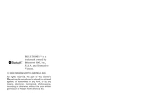 BLUETOOTH is a
                    trademark owned by
                    Bluetooth SIG, Inc.,
                    U.S.A. and licensed to
                    Visteon.
© 2006 NISSAN NORTH AMERICA, INC.
All rights reserved. No part of this Owner’s
Manual may be reproduced or stored in a retrieval
system, or transmitted in any form, or by any
means, electronic, mechanical, photocopying,
recording or otherwise, without the prior written
permission of Nissan North America, Inc.
 