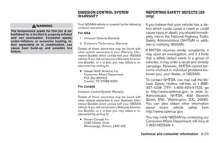 EMISSION CONTROL SYSTEM                               REPORTING SAFETY DEFECTS (US
                                                 WARRANTY                                              only)

                   WARNING                       Your NISSAN vehicle is covered by the following       If you believe that your vehicle has a de-
                                                 emission warranties:                                  fect which could cause a crash or could
The temperature grade for this tire is es-
tablished for a tire that is properly inflated   For USA                                               cause injury or death, you should immedi-
and not overloaded. Excessive speed,              1. Emission Defects Warranty
                                                                                                       ately inform the National Highway Traffic
under-inflation, or excessive loading, ei-                                                             Safety Administration (NHTSA) in addi-
ther separately or in combination, can            2. Emissions Performance Warranty                    tion to notifying NISSAN.
cause heat build-up and possible tire            Details of these warranties may be found with
failure.                                         other vehicle warranties in your Warranty Infor-
                                                                                                       If NHTSA receives similar complaints, it
                                                 mation Booklet which comes with your NISSAN           may open an investigation, and if it finds
                                                 vehicle. If you did not receive a Warranty Informa-   that a safety defect exists in a group of
                                                 tion Booklet, or it is lost, you may obtain a re-     vehicles, it may order a recall and remedy
                                                 placement by writing to:                              campaign. However, NHTSA cannot be-
                                                  ● Nissan North America, Inc.                         come involved in individual problems be-
                                                    Consumer Affairs Department                        tween you, your dealer, or NISSAN.
                                                    P.O. Box 685003
                                                    Franklin, TN 37068-5003                            To contact NHTSA, you may call the Ve-
                                                                                                       hicle Safety Hotline toll-free at 1-888-
                                                 For Canada                                            327-4236 (TTY: 1-800-424-9153); go
                                                 Emission Control System Warranty                      to http://www.safercar.gov; or write to:
                                                 Details of these warranties may be found with         Administrator, NHTSA, 400 Seventh
                                                 other vehicle warranties in your Warranty Infor-      Street, SW., Washington, D.C. 20590.
                                                 mation Booklet which comes with your NISSAN           You can also obtain other information
                                                 vehicle. If you did not receive a Warranty Informa-   about motor vehicle safety from
                                                 tion Booklet, or it is lost, you may obtain a re-     http://www.safercar.gov.
                                                 placement by writing to:
                                                                                                       You may notify NISSAN by contacting our
                                                  ● Nissan Canada Inc.
                                                    5290 Orbitor Drive                                 Consumer Affairs Department, toll-free, at
                                                    Mississauga, Ontario, L4W 4Z5                      1-800-NISSAN-1.

                                                                                                   Technical and consumer information 9-25
 