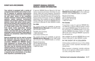 EVENT DATA RECORDERS                            OWNER’S MANUAL/SERVICE
                                                MANUAL ORDER INFORMATION

Your vehicle is equipped with a variety of      A genuine NISSAN Service Manual is the best           For current pricing and availability of genuine
computers that monitor and control a num-       source of service and repair information for your     NISSAN Owner’s Manuals for this model year
ber of systems to optimize performance          vehicle. Filled with wiring diagrams, illustrations   and prior, see a NISSAN dealer, or contact:
and help service technicians with diagno-       and step-by-step diagnostic and adjustment pro-
sis and repair. Some of the computers           cedures, this manual is the same one used by the      Resolve Corporation
monitor emission control systems, braking       factory-trained technicians working at NISSAN         20770 Westwood Drive
systems, engine systems, transmission           dealerships. Also available are genuine NISSAN        Strongsville, OH 44149
systems, tire pressure systems, and airbag      Owner’s Manuals, and genuine NISSAN Service           1-800-247-5321
systems. Some data about vehicle opera-         and Owner’s Manuals for older NISSAN models.          For Canada
tion may be stored in the computers for use
                                                For USA
during servicing. Other data may be stored                                                            To purchase a copy of a genuine NISSAN Ser-
if a crash event occurs. For example, ve-       For current pricing and availability of genuine       vice Manual or Owner’s Manual please contact
hicle speed, brake application, steering        NISSAN Service Manuals for the 2000 model             your nearest NISSAN dealer. For the phone num-
angle, air bag readiness, air bag perfor-       year and later contact:                               ber and location of a NISSAN dealer in your area
mance, and seat belt use by the driver or                                                             call the NISSAN Information Center at 1-800-
passenger may be recorded. These types of       Tweddle Litho Company
                                                1-800-450-9491                                        387-0122 and a bilingual NISSAN representa-
systems are sometimes called Event Data                                                               tive will assist you.
Recorders.                                      www.nissan-techinfo.com
                                                For current pricing and availability of genuine       Also available are genuine NISSAN Service and
Special equipment can be used to access                                                               Owner’s Manuals for older NISSAN models.
the electronic data that may be stored in       NISSAN Service Manuals for the 1999 model
                                                year and prior, see a NISSAN dealer, or contact:
the vehicle’s computers (sounds are not                                                               IN THE EVENT OF A COLLISION
recorded). NISSAN and NISSAN dealers            Resolve Corporation
have equipment to access some of this           20770 Westwood Drive                                  Unfortunately, accidents do occur. In this unlikely
data; others may also have this equipment.      Strongsville, OH 44149                                event, there is some important information you
The data may be retrieved during routine        1-800-247-5321                                        should know.
vehicle servicing or for special research. It
                                                                                                      Many insurance companies routinely authorize
might also be accessed with the consent of
                                                                                                      the use of non-genuine collision parts in order to
the vehicle owner or lessee, in response to
a request by law enforcement, or as other-                                                            cut costs, among other reasons.
wise required or permitted by law.

                                                                                                   Technical and consumer information 9-27
 