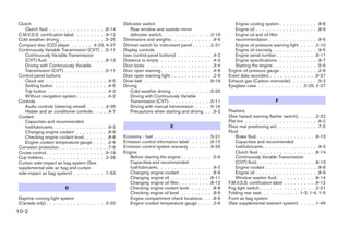 Clutch                                                   Defroster switch                                                  Engine cooling system . . . . . . . . . . . .8-8
   Clutch fluid . . . . . . . . . . . . . . . . .8-14        Rear window and outside mirror                                Engine oil . . . . . . . . . . . . . . . . . . .8-9
C.M.V.S.S. certification label . . . . . . . . . .9-12       defroster switch . . . . . . . . . . . . .    . .2-19         Engine oil and oil filter
Cold weather driving . . . . . . . . . . . . . .5-25     Dimensions and weights . . . . . . . . . .       . . .9-9         recommendation . . . . . . . . . . . . . . .9-5
Compact disc (CD) player . . . . . . .4-23, 4-27         Dimmer switch for instrument panel . . . .        . .2-21         Engine oil pressure warning light . . . . .2-10
Continuously Variable Transmission (CVT) . .5-11         Display controls                                                  Engine oil viscosity . . . . . . . . . . . . . .9-5
   Continuously Variable Transmission                    (see control panel buttons) . . . . . . . .      .    . .4-2      Engine serial number . . . . . . . . . . . .9-11
   (CVT) fluid . . . . . . . . . . . . . . . . . .8-13   Distance to empty . . . . . . . . . . . . .      .    . .4-3      Engine specifications. . . . . . . . . . . . .9-7
   Driving with Continuously Variable                    Door locks . . . . . . . . . . . . . . . . .     .    . .3-4      Starting the engine . . . . . . . . . . . . . .5-9
   Transmission (CVT) . . . . . . . . . . . . .5-11      Door open warning . . . . . . . . . . . . .      .    . .4-6   Engine oil pressure gauge . . . . . . . . . . . .2-6
Control panel buttons                                    Door open warning light . . . . . . . . . .      .    . .2-9   Event data recorders . . . . . . . . . . . . . .9-27
   Clock set . . . . . . . . . . . . . . . . . . .4-5    Drive belt . . . . . . . . . . . . . . . . . .    .    .8-16   Exhaust gas (Carbon monoxide) . . . . . . . .5-2
   Setting button . . . . . . . . . . . . . . . .4-5     Driving                                                        Eyeglass case . . . . . . . . . . . . . .2-25, 2-27
   Trip button . . . . . . . . . . . . . . . . . .4-3        Cold weather driving . . . . . . . . . .     . .5-25
   Without navigation system. . . . . . . . . .4-2           Driving with Continuously Variable
Controls                                                     Transmission (CVT) . . . . . . . . . . .      . .5-11                                 F
   Audio controls (steering wheel) . . . . . .4-35           Driving with manual transmission . . .        . .5-16
   Heater and air conditioner controls . . . . .4-7          Precautions when starting and driving        . . .5-2      Flashers
Coolant                                                                                                                 (See hazard warning flasher switch). . . . . .2-22
   Capacities and recommended                                                                                           Flat tire . . . . . . . . . . . . . . . . . . . . . .6-2
   fuel/lubricants. . . . . . . . . . . . . . . . .9-2                             E                                    Floor mat positioning aid . . . . . . . . . . . . .7-5
   Changing engine coolant . . . . . . . . . .8-9                                                                       Fluid
   Checking engine coolant level. . . . . . . .8-8       Economy - fuel . . . . . . . . . . . . . . .     . .5-21           Brake fluid . . . . . . . . . . . . . . . . . .8-13
   Engine coolant temperature gauge . . . . .2-6         Emission control information label . . . . .     . .9-12           Capacities and recommended
Corrosion protection . . . . . . . . . . . . . . .7-6    Emission control system warranty . . . . .       . .9-25           fuel/lubricants. . . . . . . . . . . . . . . . .9-2
Cruise control . . . . . . . . . . . . . . . . . .5-19   Engine                                                             Clutch fluid . . . . . . . . . . . . . . . . .8-14
Cup holders . . . . . . . . . . . . . . . . . . .2-26       Before starting the engine . . . . . . .      . . .5-9          Continuously Variable Transmission
Curtain side-impact air bag system (See                     Capacities and recommended                                      (CVT) fluid . . . . . . . . . . . . . . . . . .8-13
supplemental side air bag and curtain                       fuel/lubricants. . . . . . . . . . . . . .    .    . .9-2       Engine coolant . . . . . . . . . . . . . . . .8-8
side-impact air bag system) . . . . . . . . . .1-53         Changing engine coolant . . . . . . .         .    . .8-9       Engine oil . . . . . . . . . . . . . . . . . . .8-9
                                                            Changing engine oil . . . . . . . . . .        .    .8-11       Window washer fluid . . . . . . . . . . . .8-14
                                                            Changing engine oil filter . . . . . . . .     .    .8-12   F.M.V.S.S. certification label . . . . . . . . . .9-12
                          D                                 Checking engine coolant level. . . . .        .    . .8-8   Fog light switch . . . . . . . . . . . . . . . . .2-21
                                                            Checking engine oil level . . . . . . .       .    . .8-9   Folding rear seat. . . . . . . . . . . .1-3, 1-4, 1-5
Daytime running light system                                Engine compartment check locations.           .    . .8-6   Front air bag system
(Canada only) . . . . . . . . . . . . . . . . . .2-20       Engine coolant temperature gauge . .          .    . .2-6   (See supplemental restraint system) . . . . .1-49
10-2
 