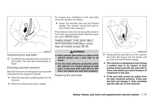 To increase your confidence in the seat belts,
                                                      check the operation as follows.
                                                       ● Grasp the shoulder belt and pull forward
                                                         quickly. The retractor should lock and re-
                                                         strict further belt movement.
                                                      If the retractor does not lock during this check or
                                                      if you have any questions about seat belt opera-
                                                      tion, see a NISSAN dealer.
                                                      THREE-POINT TYPE SEAT BELT
                                                      WITH RETRACTOR (Rear center
                                                      seat, all models except SE-R)
                                          LRS0767                          WARNING                                                                  WRS0768
Unfastening the seat belts                            ● Every person who drives or rides in this            1   Slowly pull the seat belt out of the retractor
                                                        vehicle should use a seat belt at all                   and insert the tongue into the buckle until
1   To unfasten the seat belt, press the button on                                                              you hear and feel the latch engage.
    the buckle. The seat belt automatically re-         times.
    tracts.                                           ● For the most effective protection when              ● The retractor is designed to lock during
                                                        the vehicle is in motion always sit well              a sudden stop or on impact. A slow
Checking seat belt operation                            back in the seat with both feet on the                pulling motion permits the seat belt to
                                                        floor and adjust the seat belt properly.              move, and allows you some freedom of
Seat belt retractors are designed to lock seat belt
                                                                                                              movement in the seat.
movement by two separate methods:
                                                      Fastening the seat belts                              ● If the seat belt cannot be pulled from
 ● When the seat belt is pulled quickly from the
                                                                                                              its fully retracted position, firmly pull
   retractor.
                                                                                                              the belt and release it. Then smoothly
 ● When the vehicle slows down rapidly.                                                                       pull the belt out of the retractor.




                                                                           Safety—Seats, seat belts and supplemental restraint system 1-15
 