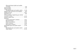 Warning/indicator lights and audible
    reminders . . . . . . . . . . . . . . . .   . . .2-8
Warning lights . . . . . . . . . . . . . . .    . . .2-8
Washer switch
    Windshield wiper and washer switch .         .    .2-18
Weights (See dimensions and weights) .          .    . .9-9
Wheels and tires . . . . . . . . . . . . . .     .    .8-31
Wheel/tire size . . . . . . . . . . . . . . .   .    . .9-8
When traveling or registering your vehicle
in another country. . . . . . . . . . . . . .   . .9-10
Window washer fluid . . . . . . . . . . . .     . .8-14
Windows
    Locking passengers’ windows . . . . .       .    .2-31
    Manual windows . . . . . . . . . . . .      .    .2-32
    Power rear windows . . . . . . . . . .      .    .2-31
    Power windows . . . . . . . . . . . . .     .    .2-30
    Rear power windows . . . . . . . . . .      .    .2-31
Windshield wiper and washer switch . . .        .    .2-18
Wiper
    Windshield wiper and washer switch .        . .2-18
    Wiper blades . . . . . . . . . . . . . .    . .8-19




                                                              10-7
 