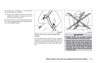 To increase your confidence in the seat belts,
check the operation as follows.
 ● Grasp the shoulder belt and pull forward
   quickly. The retractor should lock and re-
   strict further belt movement.
If the retractor does not lock during this check or
if you have any questions about seat belt opera-
tion, see a NISSAN dealer.




                                                                                            SSS0240                                        SSS0241
                                                      Center of the rear seat (except SER                                WARNING
                                                      model)
                                                                                                        ● Always fasten the connector tongue
                                                      The rear seat center seat belt has a connector      and the seat belt in the order shown.
                                                      tongue 1 and a seat belt tongue 2 . Both the
                                                                                                        ● Always make sure both the connector
                                                      connector tongue and the seat belt tongue must
                                                                                                          tongue and the seat belt tongue are
                                                      be securely latched for proper seat belt opera-
                                                                                                          secured when using the seat belt. Do
                                                      tion.
                                                                                                          not use it with only the seat belt tongue
                                                                                                          attached. This could result in serious
                                                                                                          personal injury in case of an accident or
                                                                                                          a sudden stop.




                                                                         Safety—Seats, seat belts and supplemental restraint system 1-17
 