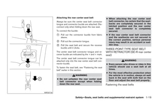 Attaching the rear center seat belt                 ● When attaching the rear center seat
          Always be sure the center seat belt connector         belt connector, be certain that the seat-
          tongue and connector buckle are attached. Dis-        backs are completely secured in the
          connect only when folding down the rear seat.         latched position and the rear center
                                                                seat belt connector is completely
          To connect the buckle:                                secured.
          1   Pull out the connector buckle from fabric       ● If the rear center seat belt connector
              sleeve.                                           and the seatbacks are not secured in
                                                                the correct position, serious personal
          2   Pull out the connector tongue.                    injury may result in an accident or sud-
          3   Pull the seat belt and secure the receiver        den stop.
              buckle until it clicks.
                                                              THREE-POINT TYPE SEAT BELT
          The center seat belt connector tongue and re-       WITH RETRACTOR (SE-R rear center
          ceiver buckle are indicated by the > and < mark.    seat)
          The center seat belt connector tongue can be
          attached only into the rear center seat belt con-                    WARNING
          nector buckle.                                      ● Every person who drives or rides in this
          To fasten the seat belt, see “Fastening the seat      vehicle should use a seat belt at all
          belt” earlier in this section.                        times.
                                                              ● For the most effective protection when
                              WARNING                           the vehicle is in motion, always sit well
                                                                back in the seat with both feet on the
          ● Do not unfasten the rear center seat
                                                                floor and adjust the seat belt properly.
            belt connector except when folding
            down the rear seat.                               Fastening the seat belts

WRS0736

                              Safety—Seats, seat belts and supplemental restraint system 1-19
 