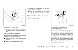 To increase your confidence in the seat belts,
                                                      check the operation as follows.
                                                       ● Grasp the shoulder belt and pull forward
                                                         quickly. The retractor should lock and re-
                                                         strict further belt movement.
                                                      If the retractor does not lock during this check or
                                                      if you have any questions about seat belt opera-
                                                      tion, see a NISSAN dealer.




                                          LRS0767                                                                                                     LRS0242
Unfastening the seat belts                                                                                  SHOULDER BELT HEIGHT
1   To unfasten the seat belt, press the button on                                                          ADJUSTMENT (Front seats)
    the buckle. The seat belt automatically re-                                                             The shoulder belt anchor height should be ad-
    tracts.                                                                                                 justed to the position best for you. (See “Precau-
Checking seat belt operation                                                                                tions on seat belt usage” earlier in this section.)
                                                                                                            To adjust, pull out the adjustment button 1 and
Seat belt retractors are designed to lock seat belt                                                         move the shoulder belt anchor to the desired
movement by two separate methods:                                                                           position 2 , so the belt passes over the center of
 ● When the seat belt is pulled quickly from the                                                            the shoulder. The belt should be away from your
   retractor.                                                                                               face and neck, but not falling off your shoulder.
                                                                                                            Release the adjustment button to lock the shoul-
 ● When the vehicle slows down rapidly.
                                                                                                            der belt anchor into position.



                                                                           Safety—Seats, seat belts and supplemental restraint system 1-21
 