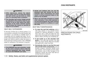 CHILD RESTRAINTS


                     WARNING                          ● Adults and children who can use the
                                                        standard seat belt should not use an
● After adjustment, release the adjust-                 extender. Such unnecessary use could
  ment button and try to move the shoul-                result in serious personal injury in the
  der belt anchor up and down to make                   event of an accident.
  sure it is securely fixed in position.
                                                      ● Never use seat belt extenders to install
● The shoulder belt anchor height should                child restraints. If the child restraint is
  be adjusted to the position best for you.             not secured properly, the child could be
  Failure to do so may reduce the effec-                seriously injured in a collision or a sud-
  tiveness of the entire restraint system               den stop.
  and increase the chance or severity of
  injury in an accident.                              SEAT BELT MAINTENANCE
SEAT BELT EXTENDERS                                   ● To clean the seat belt webbing, apply a
                                                        mild soap solution or any solution recom-                                 ARS1098
If, because of body size or driving position, it is     mended for cleaning upholstery or carpet.
not possible to properly fit the lap-shoulder belt                                                         PRECAUTIONS ON CHILD
                                                        Then wipe with a cloth and allow the seat
and fasten it, an extender is available which is        belts to dry in the shade. Do not allow the seat
                                                                                                           RESTRAINTS
compatible with the installed seat belts. The ex-       belts to retract until they are completely dry.
tender adds approximately 8 inches (200 mm) of
length and may be used for either the driver or       ● If dirt builds up in the shoulder belt
front passenger seating position. See a NISSAN          guide of the seat belt anchors, the seat
dealer for assistance if an extender is required.       belts may retract slowly. Wipe the shoulder
                                                        belt guide with a clean, dry cloth.
                     WARNING                          ● Periodically check to see that the seat
● Only NISSAN seat belt extenders, made                 belt and the metal components, such as
  by the same company which made the                    buckles, tongues, retractors, flexible wires
  original equipment seat belts, should                 and anchors, work properly. If loose parts,
  be used with NISSAN seat belts.                       deterioration, cuts or other damage on the
                                                        webbing is found, the entire seat belt as-
                                                        sembly should be replaced.
1-22 Safety—Seats, seat belts and supplemental restraint system
 