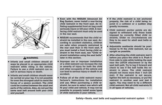● Even with the NISSAN Advanced Air              ● If the child restraint is not anchored
                                                 Bag System, never install a rear-facing          properly, the risk of a child being in-
                                                 child restraint in the front seat. An in-        jured in a collision or a sudden stop
                                                 flating supplemental front air bag could         greatly increases.
                                                 seriously injure or kill your child. A rear-
                                                                                                ● Child restraint anchor points are de-
                                                 facing child restraint must only be used
                                                                                                  signed to withstand only those loads
                                                 in the rear seat.
                                                                                                  imposed by correctly fitted child re-
                                               ● NISSAN recommends that the child re-             straints. Under no circumstances are
                                                 straint be installed in the rear seat. Ac-       they to be used for adult seat belts or
                                                 cording to accident statistics, children         harnesses.
                                                 are safer when properly restrained in
                                                                                                ● Adjustable seatbacks should be posi-
                                                 the rear seat than in the front seat. If
                                                                                                  tioned to fit the child restraint, but as
                                                 you must install a front facing child re-
                                                                                                  upright as possible.
                                   WRS0256       straint in the front seat, see “Child re-
                                                 straint installation using the seat belts”     ● After attaching the child restraint, test it
                  WARNING                        later in this section.                           before you place the child in it. Push it
                                                                                                  from side to side while holding the seat
● Infants and small children should al-        ● Improper use or improper installation
                                                                                                  near the LATCH attachment or by the
  ways be placed in an appropriate child         of a child restraint can increase the risk
                                                                                                  seat belt path. Try to tug it forward and
  restraint while riding in the vehicle.         or severity of injury for both the child
                                                                                                  check to see if the belt holds the re-
  Failure to use a child restraint can re-       and other occupants of the vehicle and
                                                                                                  straint in place. The child restraint
  sult in serious injury or death.               can lead to serious injury or death in an
                                                                                                  should not move more than 1 inch (25
                                                 accident.
● Infants and small children should never                                                         mm). If the restraint is not secure,
  be carried on your lap. It is not possible   ● Follow all of the child restraint manu-          tighten the belt as necessary, or put the
  for even the strongest adult to resist the     facturer’s instructions for installation         restraint in another seat and test it
  forces of a severe accident. The child         and use. When purchasing a child re-             again. You may need to try a different
  could be crushed between the adult and         straint, be sure to select one which will        child restraint. Not all child restraints fit
  parts of the vehicle. Also, do not put the     fit your child and vehicle. It may not be        in all types of vehicles.
  same seat belt around both your child          possible to properly install some types
  and yourself.                                  of child restraints in your vehicle.

                                                                 Safety—Seats, seat belts and supplemental restraint system 1-23
 