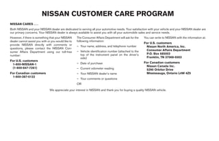 NISSAN CUSTOMER CARE PROGRAM
NISSAN CARES . . .
Both NISSAN and your NISSAN dealer are dedicated to serving all your automotive needs. Your satisfaction with your vehicle and your NISSAN dealer are
our primary concerns. Your NISSAN dealer is always available to assist you with all your automobile sales and service needs.
However, if there is something that your NISSAN      The Consumer Affairs Department will ask for the   You can write to NISSAN with the information at:
dealer cannot assist you with or you would like to   following information:
                                                                                                        For U.S. customers
provide NISSAN directly with comments or             – Your name, address, and telephone number          Nissan North America, Inc.
questions, please contact the NISSAN Con-
                                                     – Vehicle identification number (attached to the    Consumer Affairs Department
sumer Affairs Department using our toll-free
                                                       top of the instrument panel on the driver’s       P.O. Box 685003
number:
                                                       side)                                             Franklin, TN 37068-5003
For U.S. customers
                                                     – Date of purchase                                 For Canadian customers
 1-800-NISSAN-1
                                                                                                         Nissan Canada Inc.
 (1-800-647-7261)                                    – Current odometer reading                          5290 Orbitor Drive
For Canadian customers                               – Your NISSAN dealer’s name                         Mississauga, Ontario L4W 4Z5
 1-800-387-0122
                                                     – Your comments or questions
                                                     OR

                               We appreciate your interest in NISSAN and thank you for buying a quality NISSAN vehicle.
 