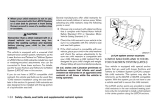 ● When your child restraint is not in use,                Several manufacturers offer child restraints for
  keep it secured with the LATCH System                   infants and small children of various sizes. When
  or a seat belt to prevent it from being                 selecting any child restraint, keep the following
  thrown around in case of a sudden stop                  points in mind:
  or accident.                                             ● Choose only a restraint with a label certifying
                                                             that it complies with Federal Motor Vehicle
                       CAUTION                               Safety Standard 213 or Canadian Motor
                                                             Vehicle Safety Standard 213.
Remember that a child restraint left in a
closed vehicle can become very hot.                        ● Check the child restraint in your vehicle to be
Check the seating surface and buckles                        sure it is compatible with the vehicle’s seat
before placing your child in the child                       and seat belt system.
restraint.
                                                           ● If the child restraint is compatible with your
This vehicle is equipped with a universal child              vehicle, place your child in the child restraint
                                                                                                                                                            LRS0724
restraint lower anchor system, referred to as the            and check the various adjustments to be
                                                             sure the child restraint is compatible with               LATCH system anchor locations
Lower Anchors and Tethers for CHildren System
or LATCH. Some child restraints include two rigid            your child. Choose a child restraint that is       LOWER ANCHORS AND TETHERS
                                                             designed for your child’s height and weight.       FOR CHILDREN SYSTEM (LATCH)
or webbing-mounted attachments that can be
                                                             Always follow all recommended procedures.
connected to these lower anchors. For details,
                                                                                                                Your vehicle is equipped with special anchor
see the “Lower Anchors and Tethers for CHildren           All U.S. states and Canadian provinces or
                                                                                                                points that are used with Lower Anchors and
System (LATCH)” later in this section.                    territories require that infants and small
                                                          children be restrained in an approved child           Tethers for CHildren System (LATCH) compat-
If you do not have a LATCH compatible child               restraint at all times while the vehicle is           ible child restraints. This system may also be
restraint, the vehicle seat belts can be used. See        being operated.                                       referred to as the ISOFIX or ISOFIX compatible
“Child restraint installation using the seat belts”                                                             system. With this system, you do not have to use
later in this section. In general, child restraints are                                                         a vehicle seat belt to secure the child restraint.
also designed to be installed with the lap portion                                                              The LATCH anchor points are provided to install
of a lap/shoulder seat belt.                                                                                    child restraints in the rear outboard seating posi-
                                                                                                                tions only. Do not attempt to install a child restraint
                                                                                                                in the center position using the LATCH anchors.
1-24 Safety—Seats, seat belts and supplemental restraint system
 
