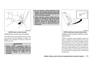 ● Do not secure a child restraint in the
                                                     center rear seating position using the
                                                     LATCH anchors. The child restraint will
                                                     not be secured properly.
                                                   ● Child restraint anchor points are de-
                                                     signed to withstand only those loads
                                                     imposed by correctly fitted child re-
                                                     straints. Under no circumstance are
                                                     they to be used for adult seat belts or
                                                     harnesses.



                                      WRS0700                                                                                              LRS0661
       LATCH lower anchor location                                                                LATCH webbing-mounted attachment
LATCH lower anchor point locations                                                             Installing child restraint LATCH anchor
The LATCH anchors are located at the rear of the                                               attachments
seat cushion near the seatback. A label is at-                                                 LATCH compatible child restraints include two
tached to the seatback to help you locate the                                                  rigid or webbing-mounted attachments that can
LATCH anchors.                                                                                 be connected to two anchors located at certain
                                                                                               seating positions in your vehicle. With this sys-
                   WARNING                                                                     tem, you do not have to use a vehicle seat belt to
● Attach LATCH compatible child re-                                                            secure the child restraint. Check your child re-
  straints only at the locations shown in                                                      straint for a label stating that it is compatible with
  the illustration. If a child restraint is not                                                the LATCH system. This information may also be
  secured properly, your child could be                                                        in the instructions provided by the child restraint
  seriously injured or killed in an                                                            manufacturer.
  accident.

                                                                   Safety—Seats, seat belts and supplemental restraint system 1-25
 